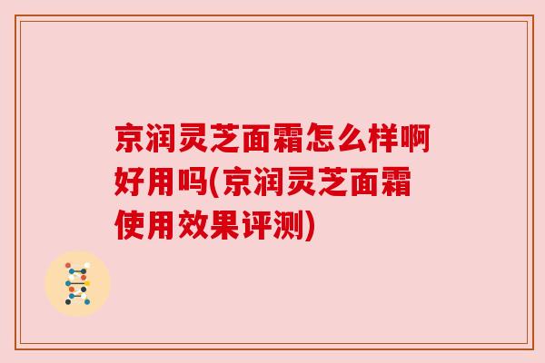 京润灵芝面霜怎么样啊好用吗(京润灵芝面霜使用效果评测)