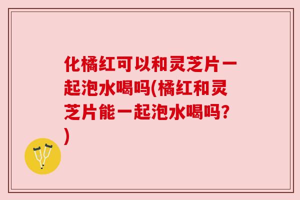 化橘红可以和灵芝片一起泡水喝吗(橘红和灵芝片能一起泡水喝吗？)