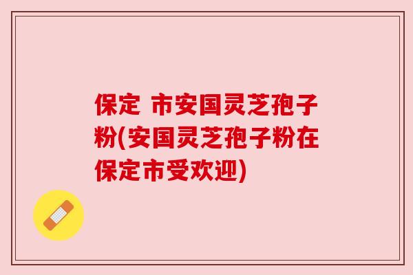 保定 市安国灵芝孢子粉(安国灵芝孢子粉在保定市受欢迎)