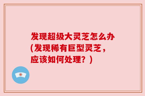 发现超级大灵芝怎么办(发现稀有巨型灵芝，应该如何处理？)