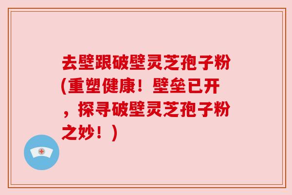 去壁跟破壁灵芝孢子粉(重塑健康!壁垒已开,探寻破壁灵芝孢子粉之妙!) 去壁跟破壁灵芝孢子粉(重塑健康!壁垒已开,探寻破壁灵芝孢子粉之妙!)