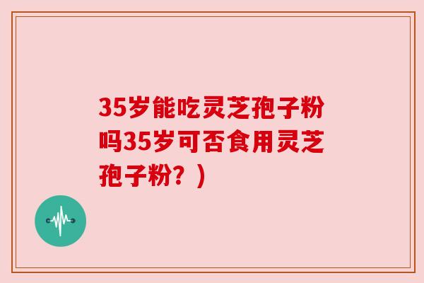 35岁能吃灵芝孢子粉吗35岁可否食用灵芝孢子粉？)
