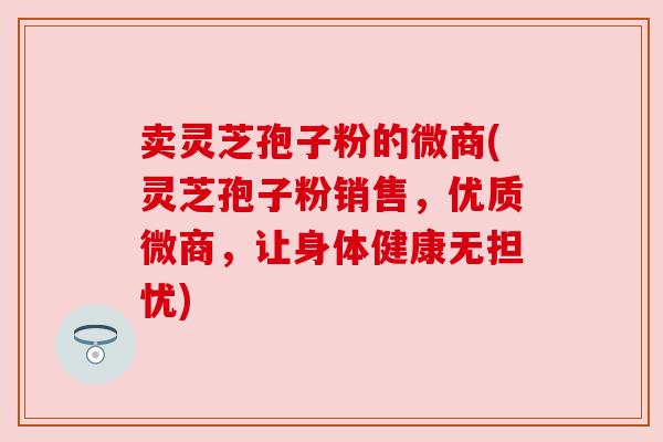 卖灵芝孢子粉的微商(灵芝孢子粉销售，优质微商，让身体健康无担忧)