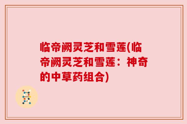临帝阙灵芝和雪莲(临帝阙灵芝和雪莲:神奇的中草药组合) 临帝阙灵芝和雪莲(临帝阙灵芝和雪莲:神奇的中草药组合)