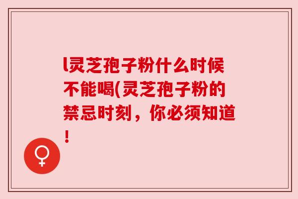 l灵芝孢子粉什么时候不能喝(灵芝孢子粉的禁忌时刻，你必须知道！