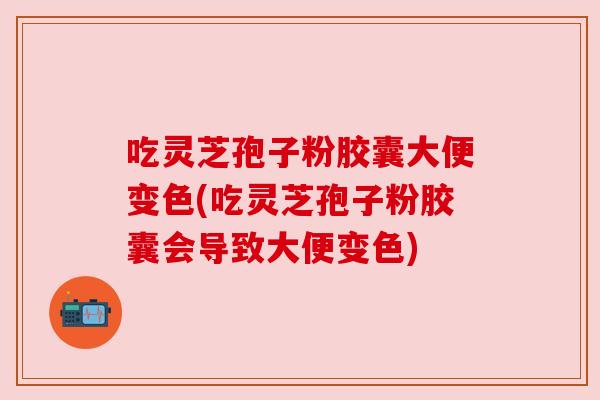 吃灵芝孢子粉胶囊大便变色(吃灵芝孢子粉胶囊会导致大便变色)