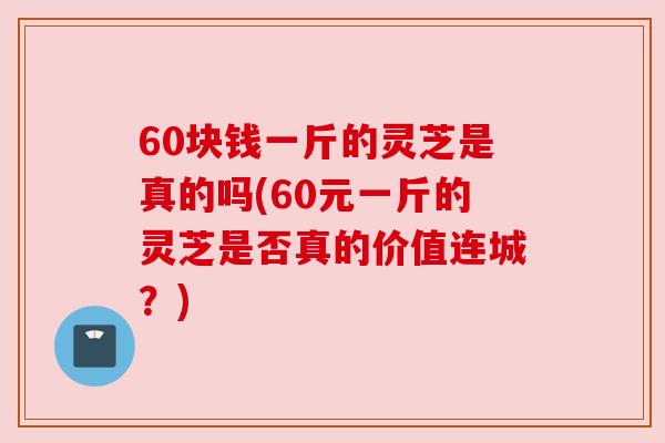 60块钱一斤的灵芝是真的吗(60元一斤的灵芝是否真的价值连城？)