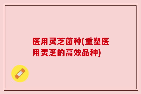 医用灵芝菌种(重塑医用灵芝的高效品种) 医用灵芝菌种(重塑医用灵芝的高效品种)