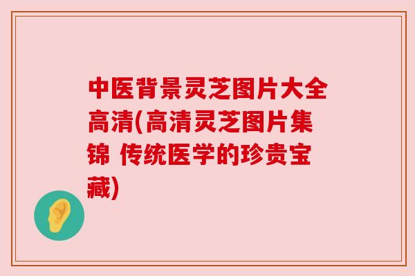 中医背景灵芝图片大全高清(高清灵芝图片集锦 传统医学的珍贵宝藏) 中医背景灵芝图片大全高清(高清灵芝图片集锦 传统医学的珍贵宝藏)