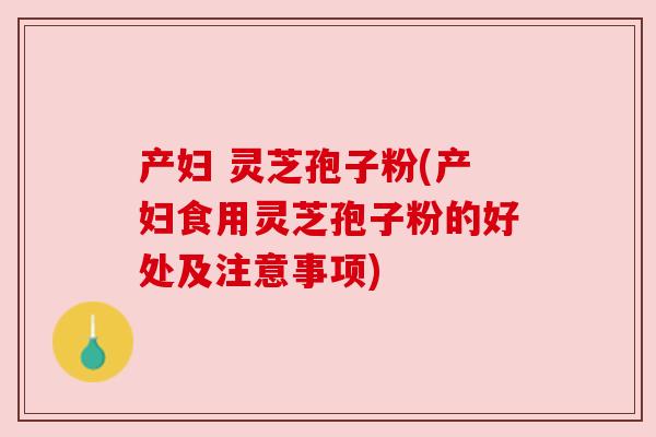产妇 灵芝孢子粉(产妇食用灵芝孢子粉的好处及注意事项)