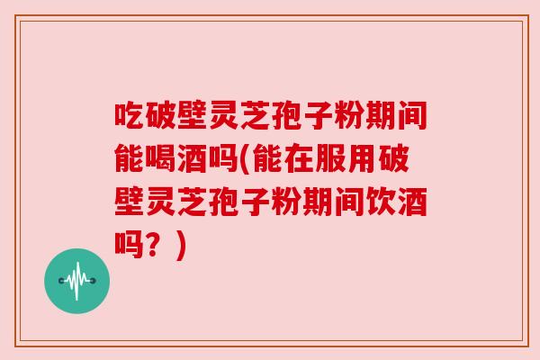 吃破壁灵芝孢子粉期间能喝酒吗(能在服用破壁灵芝孢子粉期间饮酒吗？)