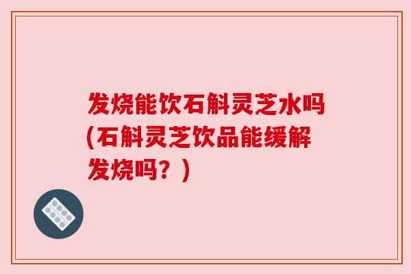 发烧能饮石斛灵芝水吗(石斛灵芝饮品能缓解发烧吗？)