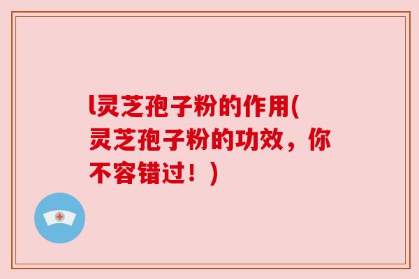 l灵芝孢子粉的作用(灵芝孢子粉的功效，你不容错过！)