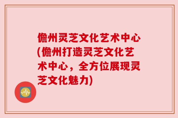 儋州灵芝文化艺术中心(儋州打造灵芝文化艺术中心，全方位展现灵芝文化魅力)