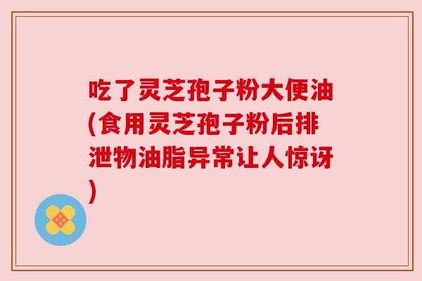 吃了灵芝孢子粉大便油(食用灵芝孢子粉后排泄物油脂异常让人惊讶)