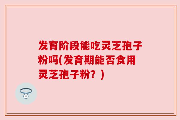 发育阶段能吃灵芝孢子粉吗(发育期能否食用灵芝孢子粉？)