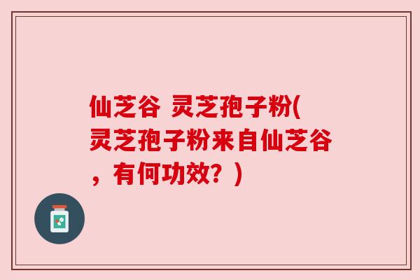 仙芝谷 灵芝孢子粉(灵芝孢子粉来自仙芝谷，有何功效？)