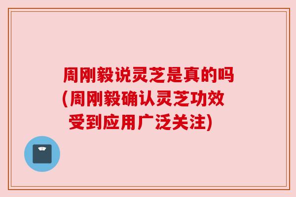 周刚毅说灵芝是真的吗(周刚毅确认灵芝功效 受到应用广泛关注)