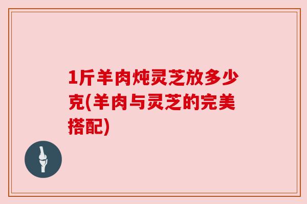 1斤羊肉炖灵芝放多少克(羊肉与灵芝的完美搭配)