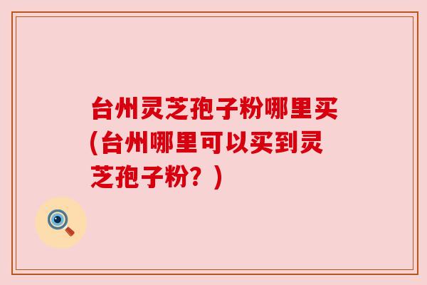 台州灵芝孢子粉哪里买(台州哪里可以买到灵芝孢子粉？)