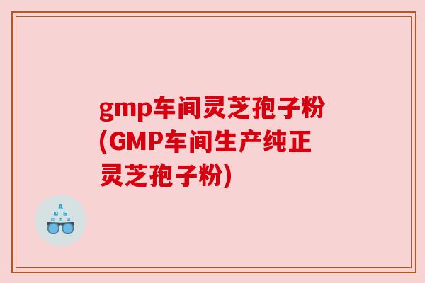 gmp车间灵芝孢子粉(GMP车间生产纯正灵芝孢子粉)