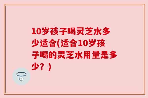 10岁孩子喝灵芝水多少适合(适合10岁孩子喝的灵芝水用量是多少？)