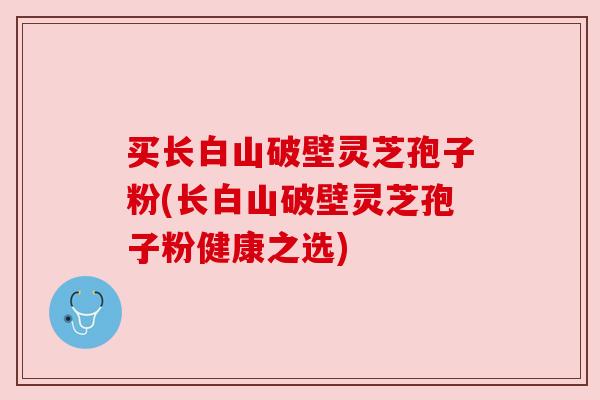 买长白山破壁灵芝孢子粉(长白山破壁灵芝孢子粉健康之选)
