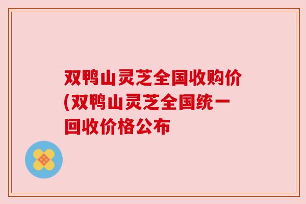 双鸭山灵芝全国收购价(双鸭山灵芝全国统一回收价格公布