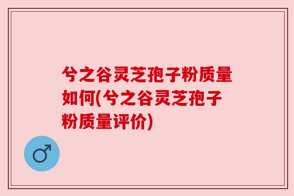 兮之谷灵芝孢子粉质量如何(兮之谷灵芝孢子粉质量评价)