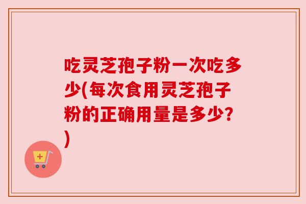 吃灵芝孢子粉一次吃多少(每次食用灵芝孢子粉的正确用量是多少?) 吃灵芝孢子粉一次吃多少(每次食用灵芝孢子粉的正确用量是多少?)