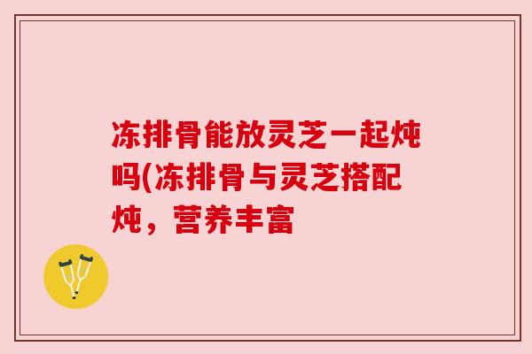 冻排骨能放灵芝一起炖吗(冻排骨与灵芝搭配炖，营养丰富