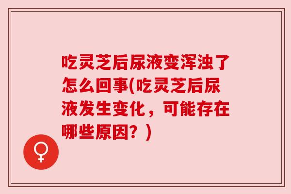 吃灵芝后尿液变浑浊了怎么回事(吃灵芝后尿液发生变化,可能存在哪些原因?) 吃灵芝后尿液变浑浊了怎么回事(吃灵芝后尿液发生变化,可能存在哪些原因?)