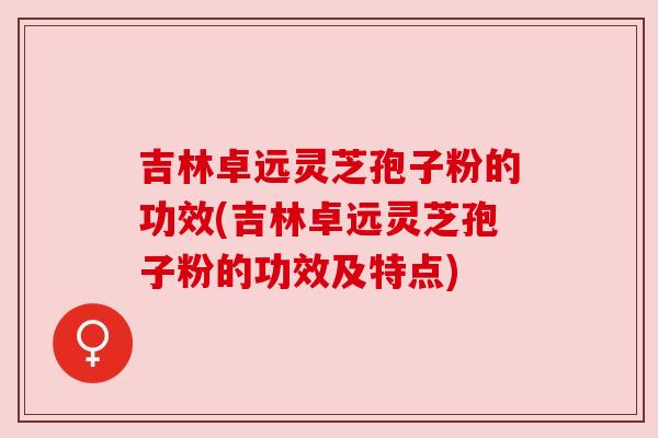吉林卓远灵芝孢子粉的功效(吉林卓远灵芝孢子粉的功效及特点) 吉林卓远灵芝孢子粉的功效(吉林卓远灵芝孢子粉的功效及特点)