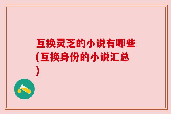互换灵芝的小说有哪些(互换身份的小说汇总) 互换灵芝的小说有哪些(互换身份的小说汇总)