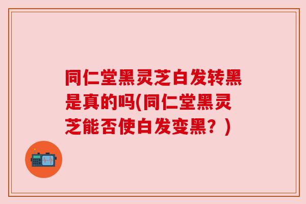 同仁堂黑灵芝白发转黑是真的吗(同仁堂黑灵芝能否使白发变黑?) 同仁堂黑灵芝白发转黑是真的吗(同仁堂黑灵芝能否使白发变黑?)