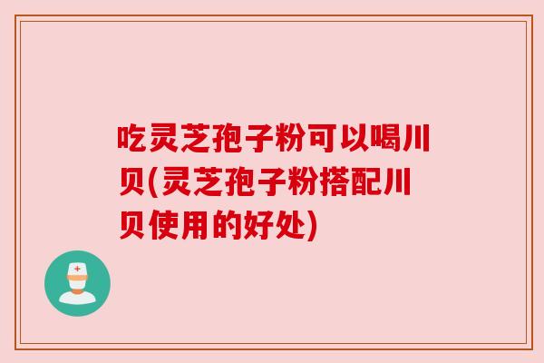 吃灵芝孢子粉可以喝川贝(灵芝孢子粉搭配川贝使用的好处) 吃灵芝孢子粉可以喝川贝(灵芝孢子粉搭配川贝使用的好处)