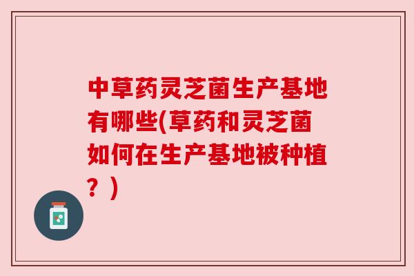 中草药灵芝菌生产基地有哪些(草药和灵芝菌如何在生产基地被种植？)