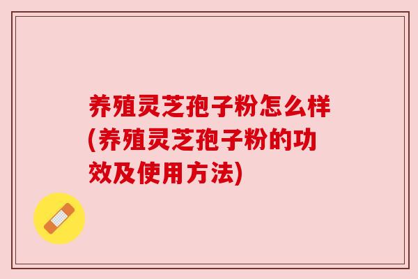 养殖灵芝孢子粉怎么样(养殖灵芝孢子粉的功效及使用方法)