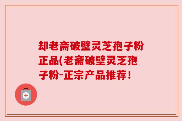 却老斋破壁灵芝孢子粉正品(老斋破壁灵芝孢子粉-正宗产品推荐！