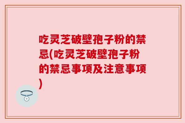吃灵芝破壁孢子粉的禁忌(吃灵芝破壁孢子粉的禁忌事项及注意事项)