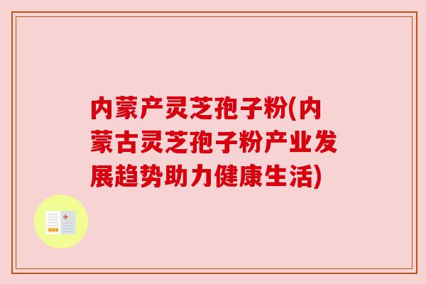 内蒙产灵芝孢子粉(内蒙古灵芝孢子粉产业发展趋势助力健康生活)