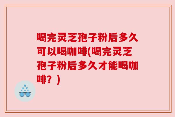 喝完灵芝孢子粉后多久可以喝咖啡(喝完灵芝孢子粉后多久才能喝咖啡？)