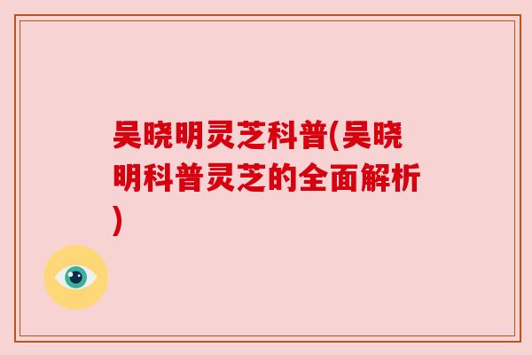 吴晓明灵芝科普(吴晓明科普灵芝的全面解析)