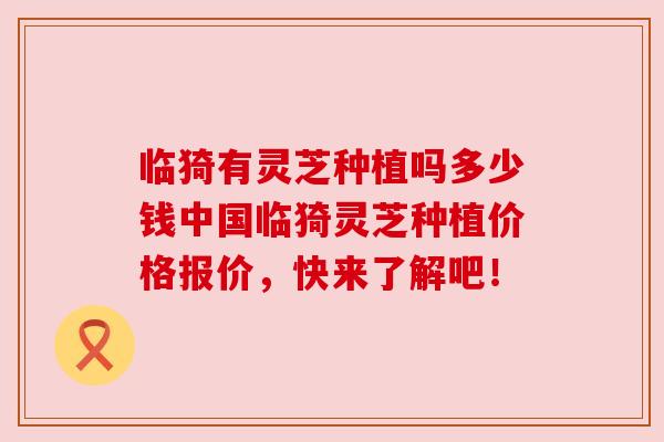 临猗有灵芝种植吗多少钱中国临猗灵芝种植价格报价，快来了解吧！