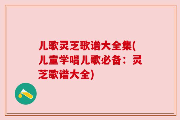 儿歌灵芝歌谱大全集(儿童学唱儿歌必备：灵芝歌谱大全)