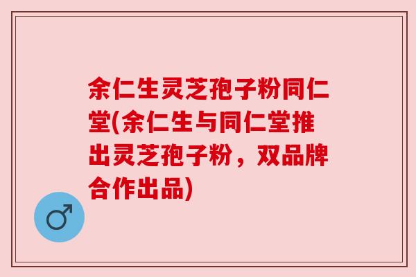 余仁生灵芝孢子粉同仁堂(余仁生与同仁堂推出灵芝孢子粉，双品牌合作出品)