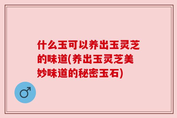 什么玉可以养出玉灵芝的味道(养出玉灵芝美妙味道的秘密玉石) 什么玉可以养出玉灵芝的味道(养出玉灵芝美妙味道的秘密玉石)