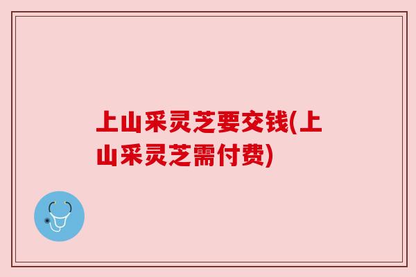 上山采灵芝要交钱(上山采灵芝需付费)