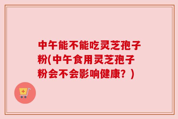 中午能不能吃灵芝孢子粉(中午食用灵芝孢子粉会不会影响健康？)