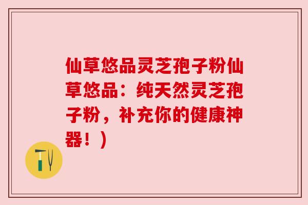 仙草悠品灵芝孢子粉仙草悠品：纯天然灵芝孢子粉，补充你的健康神器！)